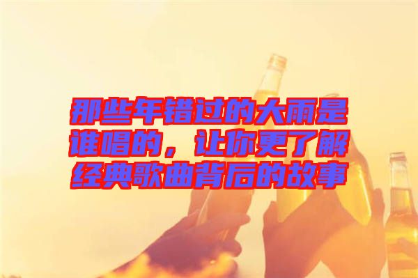 那些年錯過的大雨是誰唱的，讓你更了解經(jīng)典歌曲背后的故事