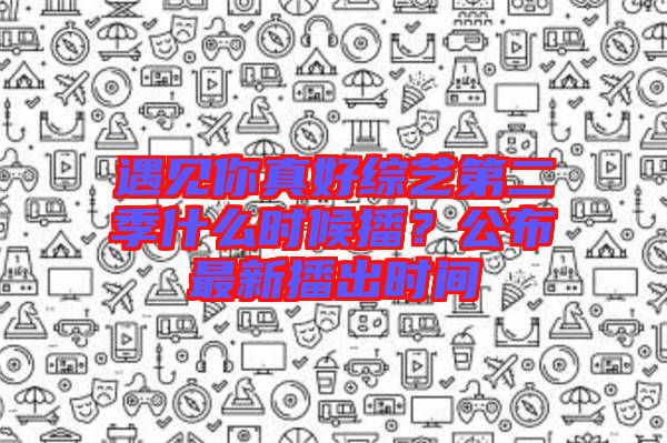 遇見你真好綜藝第二季什么時候播？公布最新播出時間