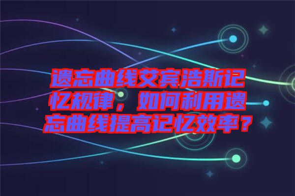 遺忘曲線艾賓浩斯記憶規(guī)律，如何利用遺忘曲線提高記憶效率？