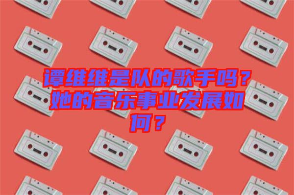 譚維維是隊的歌手嗎？她的音樂事業(yè)發(fā)展如何？