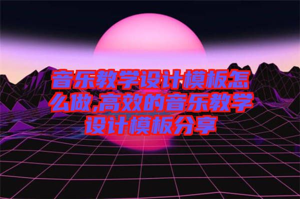 音樂教學設(shè)計模板怎么做,高效的音樂教學設(shè)計模板分享