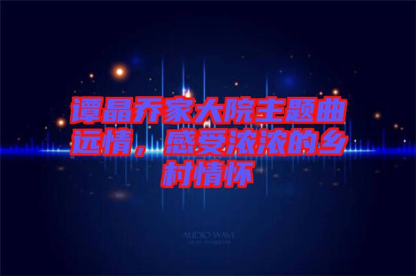 譚晶喬家大院主題曲遠(yuǎn)情，感受濃濃的鄉(xiāng)村情懷