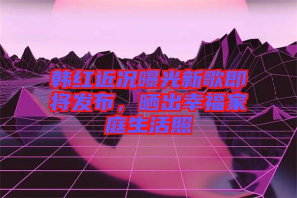 韓紅近況曝光新歌即將發(fā)布，曬出幸福家庭生活照