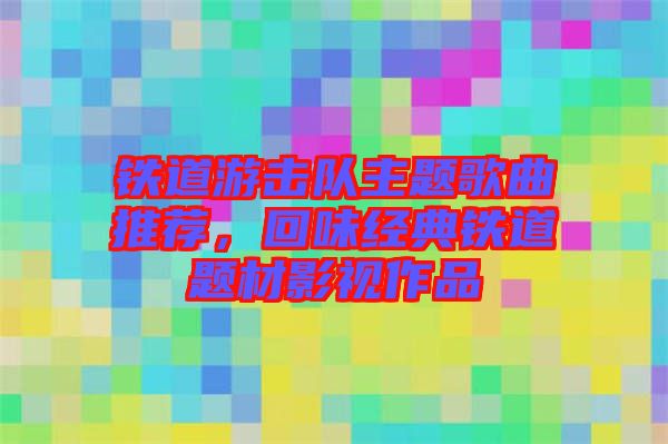 鐵道游擊隊主題歌曲推薦，回味經(jīng)典鐵道題材影視作品