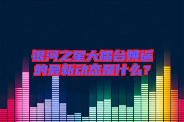 銀河之星大擂臺姚遙的最新動態(tài)是什么？