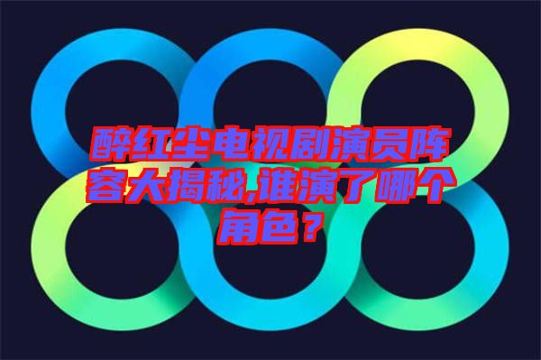 醉紅塵電視劇演員陣容大揭秘,誰(shuí)演了哪個(gè)角色？