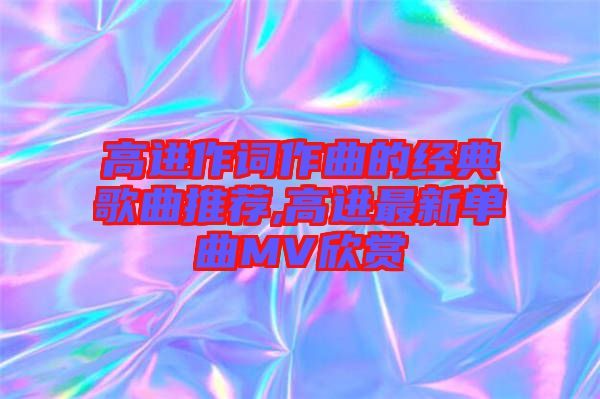 高進(jìn)作詞作曲的經(jīng)典歌曲推薦,高進(jìn)最新單曲MV欣賞