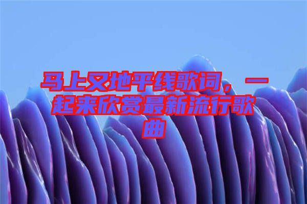 馬上又地平線歌詞，一起來欣賞最新流行歌曲