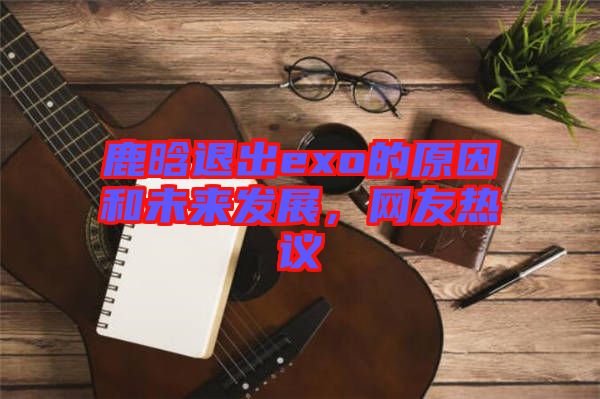 鹿晗退出exo的原因和未來發(fā)展，網(wǎng)友熱議