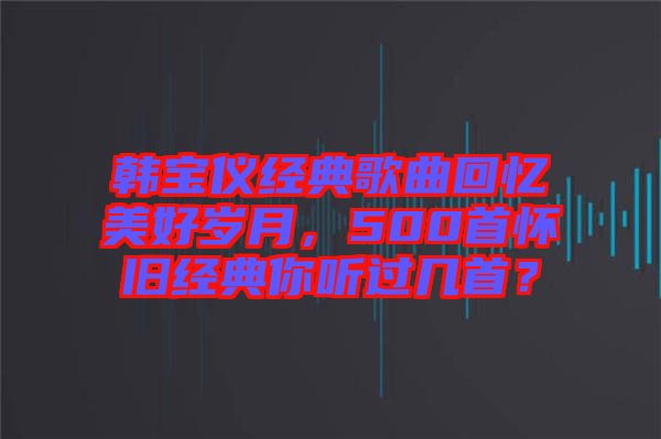 韓寶儀經(jīng)典歌曲回憶美好歲月，500首懷舊經(jīng)典你聽(tīng)過(guò)幾首？