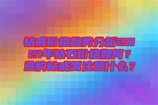 鉆戒價格趨勢分析2021年鉆石價格如何？選購鉆戒需注意什么？