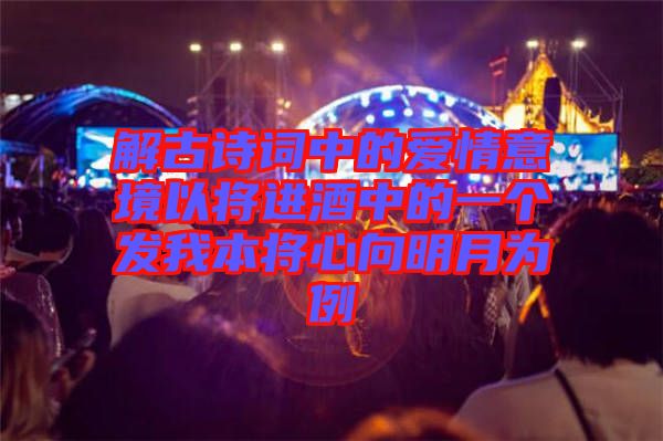 解古詩詞中的愛情意境以將進(jìn)酒中的一個發(fā)我本將心向明月為例