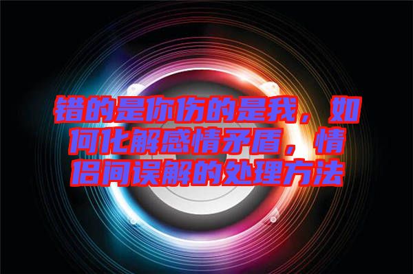 錯(cuò)的是你傷的是我，如何化解感情矛盾，情侶間誤解的處理方法