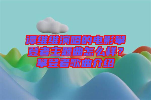 譚維維演唱的電影攀登者主題曲怎么樣？攀登者歌曲介紹