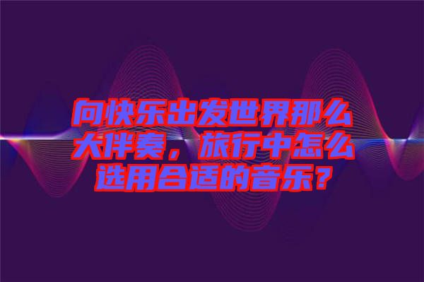 向快樂出發(fā)世界那么大伴奏，旅行中怎么選用合適的音樂？