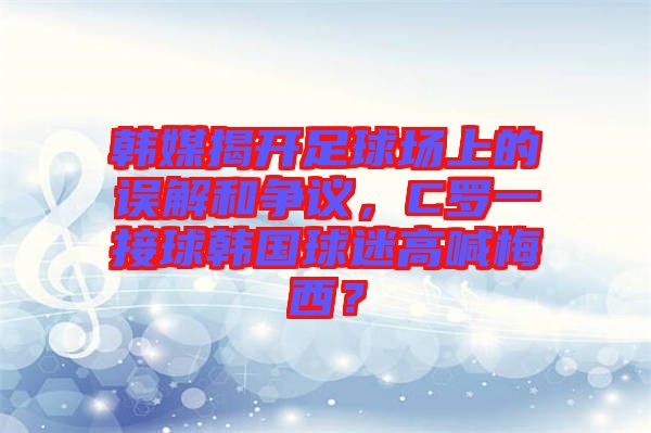 韓媒揭開足球場上的誤解和爭議，C羅一接球韓國球迷高喊梅西？