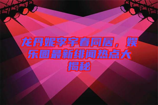 龍丹妮李宇春同居，娛樂圈最新緋聞熱點(diǎn)大揭秘