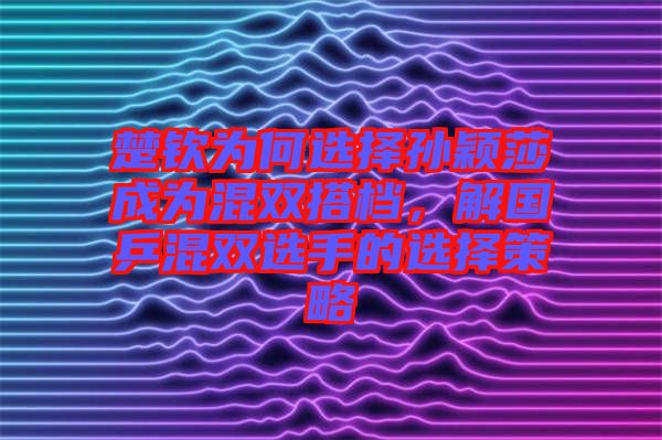 楚欽為何選擇孫穎莎成為混雙搭檔，解國乒混雙選手的選擇策略