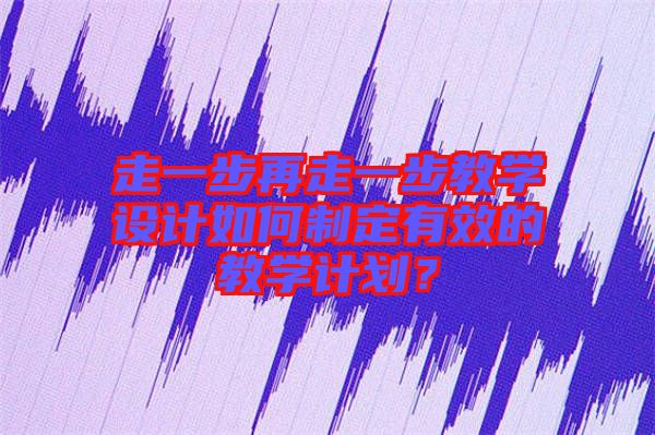 走一步再走一步教學設計如何制定有效的教學計劃？