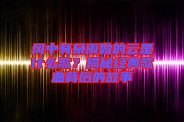 風(fēng)中有朵雨做的云是什么歌？揭秘經(jīng)典歌曲背后的故事