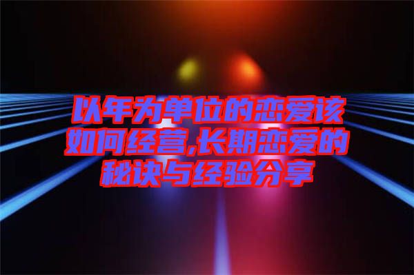 以年為單位的戀愛該如何經(jīng)營(yíng),長(zhǎng)期戀愛的秘訣與經(jīng)驗(yàn)分享