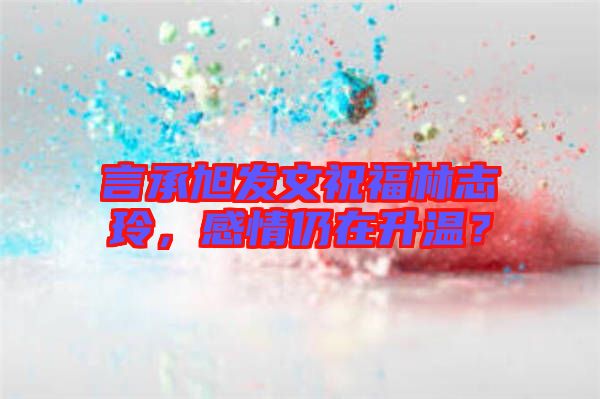 言承旭發(fā)文祝福林志玲，感情仍在升溫？