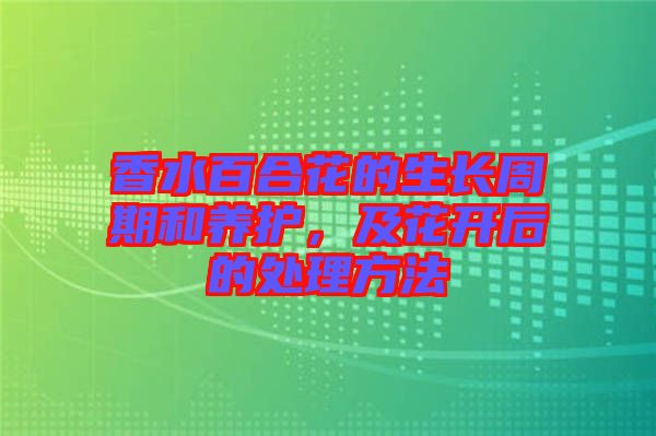 香水百合花的生長(zhǎng)周期和養(yǎng)護(hù)，及花開后的處理方法