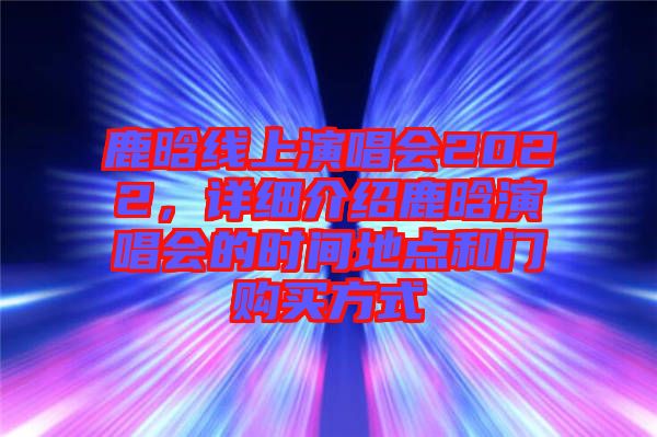 鹿晗線上演唱會(huì)2022，詳細(xì)介紹鹿晗演唱會(huì)的時(shí)間地點(diǎn)和門購(gòu)買方式