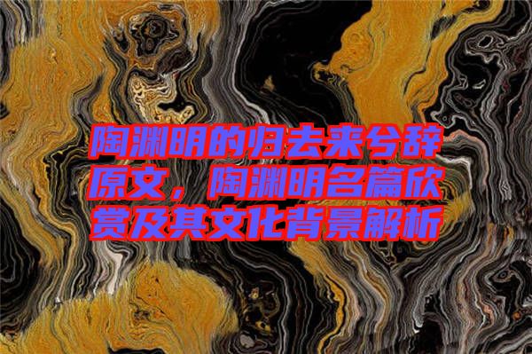 陶淵明的歸去來(lái)兮辭原文，陶淵明名篇欣賞及其文化背景解析