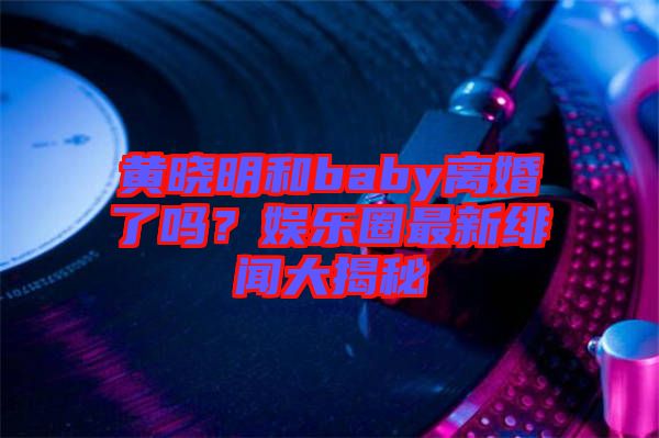 黃曉明和baby離婚了嗎？娛樂圈最新緋聞大揭秘