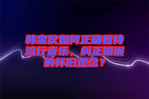 韓寶儀如何正確看待流行音樂，糾正錯(cuò)誤的懷舊觀念？