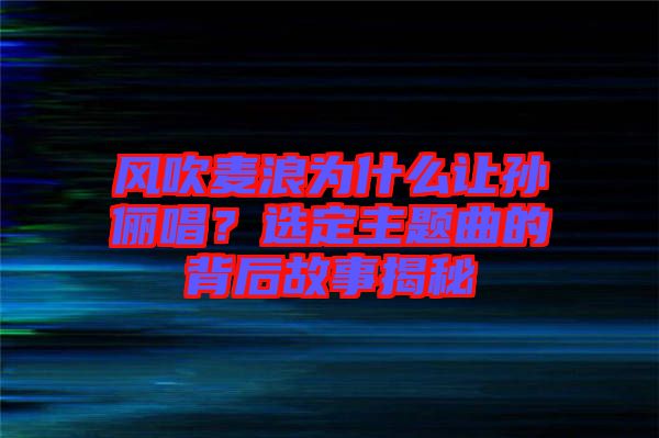 風吹麥浪為什么讓孫儷唱？選定主題曲的背后故事揭秘