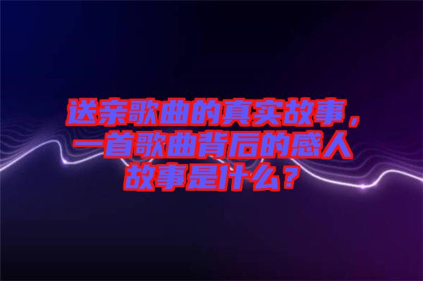 送親歌曲的真實(shí)故事，一首歌曲背后的感人故事是什么？