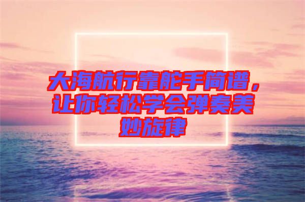 大海航行靠舵手簡(jiǎn)譜，讓你輕松學(xué)會(huì)彈奏美妙旋律