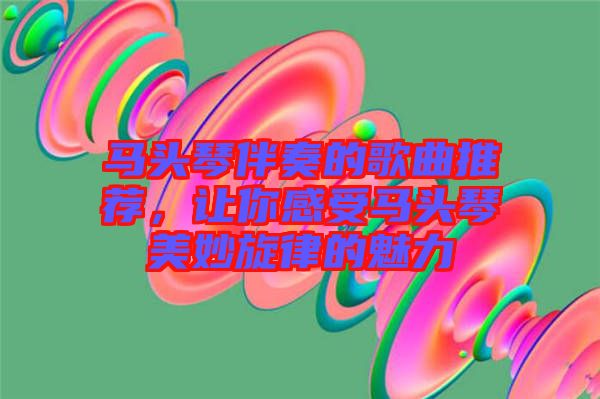 馬頭琴伴奏的歌曲推薦，讓你感受馬頭琴美妙旋律的魅力