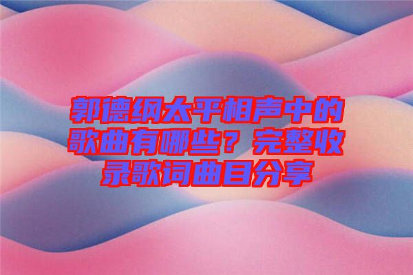 郭德綱太平相聲中的歌曲有哪些？完整收錄歌詞曲目分享