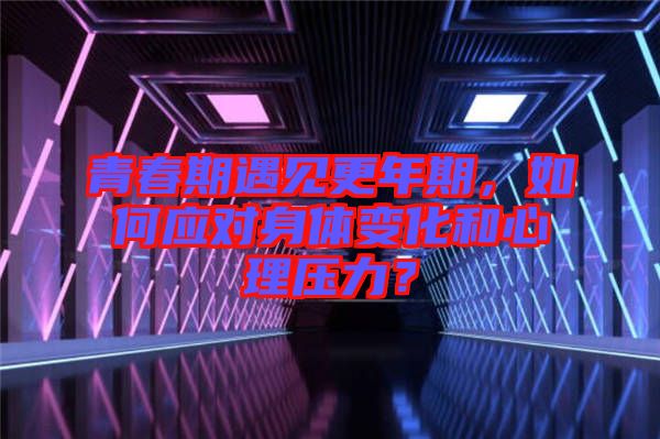 青春期遇見更年期，如何應對身體變化和心理壓力？