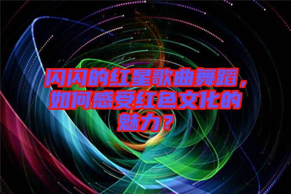 閃閃的紅星歌曲舞蹈，如何感受紅色文化的魅力？