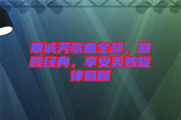 覃誠(chéng)芳歌曲全部，回顧經(jīng)典，享受美妙旋律回顧