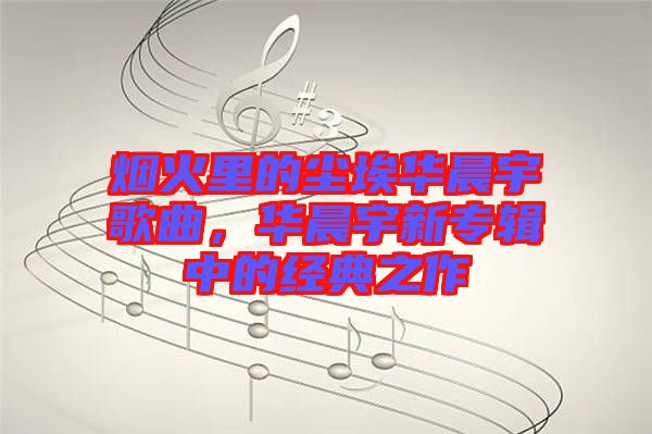 煙火里的塵埃華晨宇歌曲，華晨宇新專輯中的經(jīng)典之作