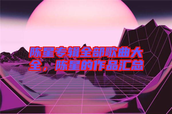 陳星專輯全部歌曲大全，陳星的作品匯總