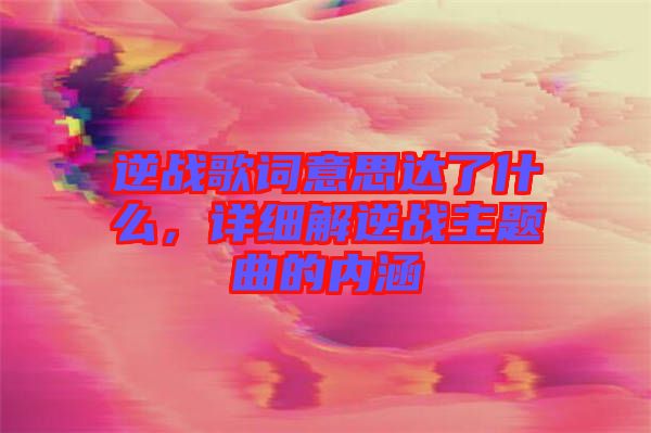 逆戰(zhàn)歌詞意思達(dá)了什么，詳細(xì)解逆戰(zhàn)主題曲的內(nèi)涵