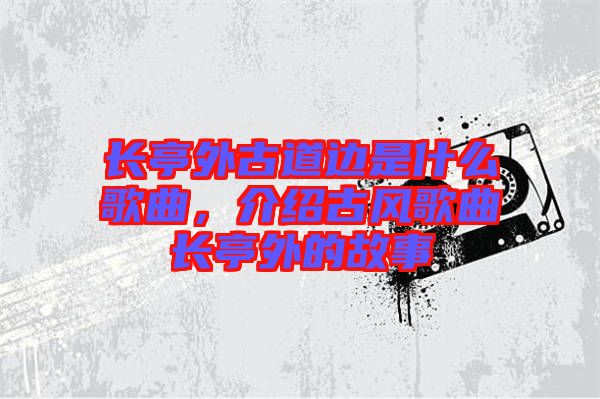 長(zhǎng)亭外古道邊是什么歌曲，介紹古風(fēng)歌曲長(zhǎng)亭外的故事