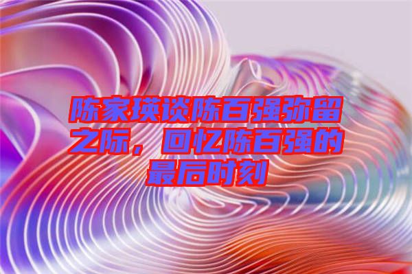 陳家瑛談陳百?gòu)?qiáng)彌留之際，回憶陳百?gòu)?qiáng)的最后時(shí)刻