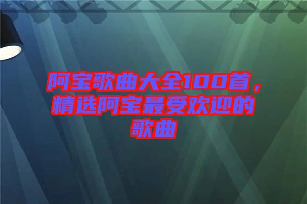 阿寶歌曲大全100首，精選阿寶最受歡迎的歌曲