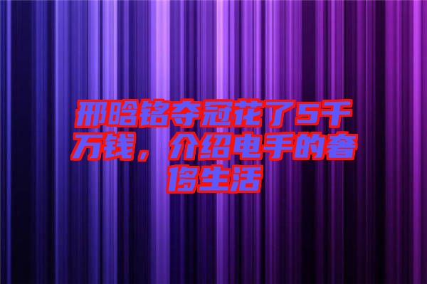 邢晗銘奪冠花了5千萬錢，介紹電手的奢侈生活